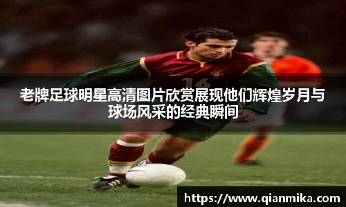 老牌足球明星高清图片欣赏展现他们辉煌岁月与球场风采的经典瞬间